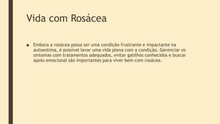 Vida com Rosácea
■ Embora a rosácea possa ser uma condição frustrante e impactante na
autoestima, é possível levar uma vida plena com a condição. Gerenciar os
sintomas com tratamentos adequados, evitar gatilhos conhecidos e buscar
apoio emocional são importantes para viver bem com rosácea.
 