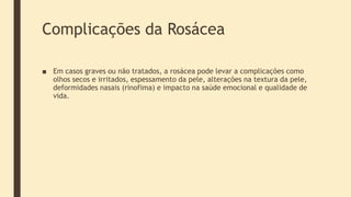 Complicações da Rosácea
■ Em casos graves ou não tratados, a rosácea pode levar a complicações como
olhos secos e irritados, espessamento da pele, alterações na textura da pele,
deformidades nasais (rinofima) e impacto na saúde emocional e qualidade de
vida.
 