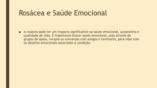 Rosácea e Saúde Emocional
■ A rosácea pode ter um impacto significativo na saúde emocional, autoestima e
qualidade de vida. É importante buscar apoio emocional, seja através de
grupos de apoio, terapia ou conversas com amigos e familiares, para lidar com
os desafios emocionais associados à condição.
 