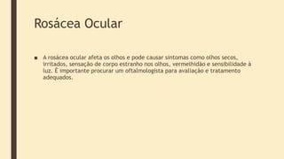 Rosácea Ocular
■ A rosácea ocular afeta os olhos e pode causar sintomas como olhos secos,
irritados, sensação de corpo estranho nos olhos, vermelhidão e sensibilidade à
luz. É importante procurar um oftalmologista para avaliação e tratamento
adequados.
 