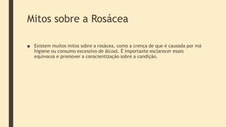 Mitos sobre a Rosácea
■ Existem muitos mitos sobre a rosácea, como a crença de que é causada por má
higiene ou consumo excessivo de álcool. É importante esclarecer esses
equívocos e promover a conscientização sobre a condição.
 