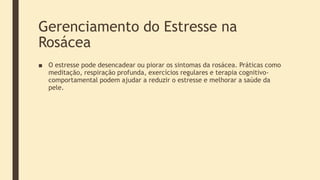 Gerenciamento do Estresse na
Rosácea
■ O estresse pode desencadear ou piorar os sintomas da rosácea. Práticas como
meditação, respiração profunda, exercícios regulares e terapia cognitivo-
comportamental podem ajudar a reduzir o estresse e melhorar a saúde da
pele.
 