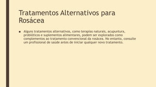 Tratamentos Alternativos para
Rosácea
■ Alguns tratamentos alternativos, como terapias naturais, acupuntura,
probióticos e suplementos alimentares, podem ser explorados como
complementos ao tratamento convencional da rosácea. No entanto, consulte
um profissional de saúde antes de iniciar qualquer novo tratamento.
 