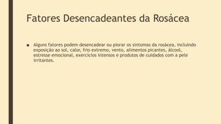 Fatores Desencadeantes da Rosácea
■ Alguns fatores podem desencadear ou piorar os sintomas da rosácea, incluindo
exposição ao sol, calor, frio extremo, vento, alimentos picantes, álcool,
estresse emocional, exercícios intensos e produtos de cuidados com a pele
irritantes.
 