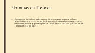Sintomas da Rosácea
■ Os sintomas da rosácea podem variar de pessoa para pessoa e incluem
vermelhidão persistente, sensação de queimação ou ardência na pele, vasos
sanguíneos visíveis, pápulas e pústulas, olhos secos e irritados (rosácea ocular)
e espessamento da pele.
 