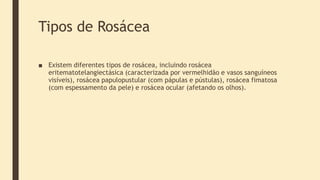 Tipos de Rosácea
■ Existem diferentes tipos de rosácea, incluindo rosácea
eritematotelangiectásica (caracterizada por vermelhidão e vasos sanguíneos
visíveis), rosácea papulopustular (com pápulas e pústulas), rosácea fimatosa
(com espessamento da pele) e rosácea ocular (afetando os olhos).
 