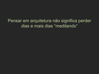 Pensar em arquitetura não significa perder
dias e mais dias “meditando”
 