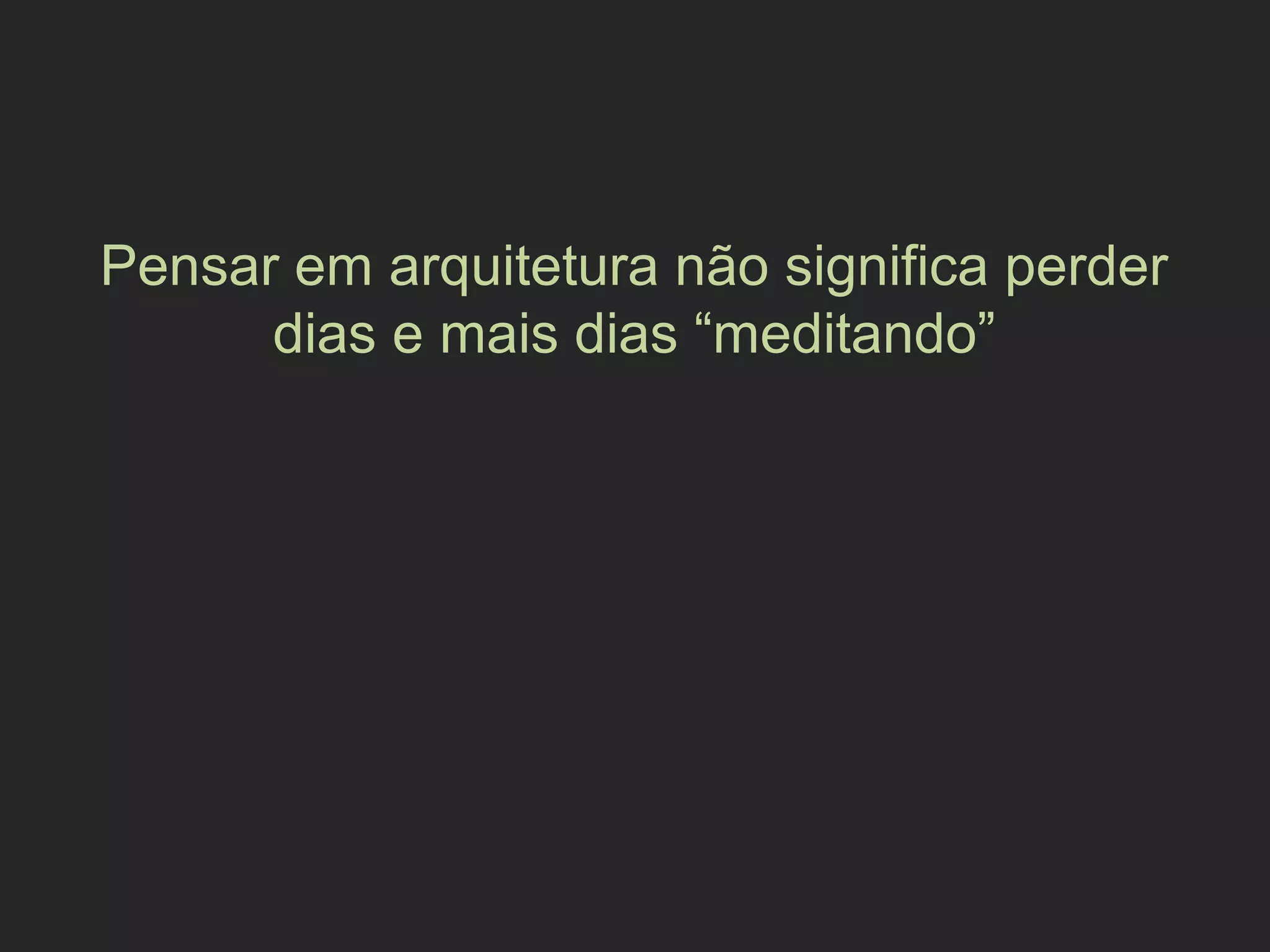 Pensar em arquitetura não significa perder
dias e mais dias “meditando”
 