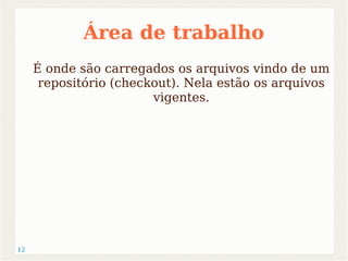 12 
Área de trabalho 
É onde são carregados os arquivos vindo de um 
repositório (checkout). Nela estão os arquivos 
vigentes. 
 