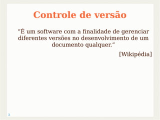 3 
Controle de versão 
“É um software com a finalidade de gerenciar 
diferentes versões no desenvolvimento de um 
documento qualquer.” 
[Wikipédia] 
 