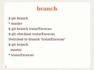 36 
branch 
$ git branch 
* master 
$ git branch tratarExcecao 
$ git checkout tratarExcecao 
Switched to branch 'tratarExcecao' 
$ git branch 
master 
* tratarExcecao 
 