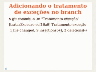 39 
Adicionando o tratamento 
de exceções no branch 
$ git commit -a -m "Tratamento exceção" 
[tratarExcecao ecf16a9] Tratamento exceção 
1 file changed, 9 insertions(+), 3 deletions(-) 
 