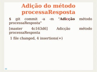 44 
Adição do método 
processaResposta 
$ git commit -a -m "Adicção método 
processaResposta" 
[master 4c163d6] Adicção método 
processaResposta 
1 file changed, 4 insertions(+) 
 