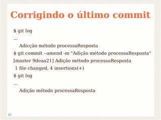 Corrigindo o último commit 
$ git log 
... 
45 
Adicção método processaResposta 
$ git commit --amend -m "Adição método processaResposta" 
[master 9deaa21] Adição método processaResposta 
1 file changed, 4 insertions(+) 
$ git log 
... 
Adição método processaResposta 
 