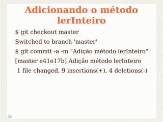 52 
Adicionando o método 
lerInteiro 
$ git checkout master 
Switched to branch 'master' 
$ git commit -a -m "Adição método lerInteiro" 
[master e41e17b] Adição método lerInteiro 
1 file changed, 9 insertions(+), 4 deletions(-) 
 