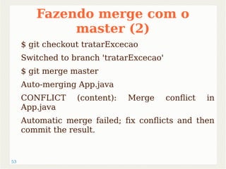 53 
Fazendo merge com o 
master (2) 
$ git checkout tratarExcecao 
Switched to branch 'tratarExcecao' 
$ git merge master 
Auto-merging App.java 
CONFLICT (content): Merge conflict in 
App.java 
Automatic merge failed; fix conflicts and then 
commit the result. 
 