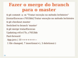 56 
Fazer o merge do branch 
para o master 
$ git commit -a -m "Tratar exceção no método lerInteiro" 
[tratarExcecao c7053bb] Tratar exceção no método lerInteiro 
$ git checkout master 
Switched to branch 'master' 
$ git merge tratarExcecao 
Updating e41e17b..c7053bb 
Fast-forward 
App.java | 10 +++++++--- 
1 file changed, 7 insertions(+), 3 deletions(-) 
 