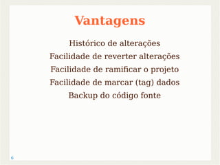 6 
Vantagens 
Histórico de alterações 
Facilidade de reverter alterações 
Facilidade de ramificar o projeto 
Facilidade de marcar (tag) dados 
Backup do código fonte 
 