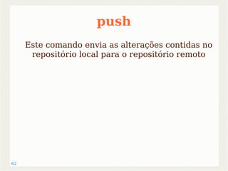 62 
push 
Este comando envia as alterações contidas no 
repositório local para o repositório remoto 
 
