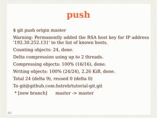 63 
push 
$ git push origin master 
Warning: Permanently added the RSA host key for IP address 
'192.30.252.131' to the list of known hosts. 
Counting objects: 24, done. 
Delta compression using up to 2 threads. 
Compressing objects: 100% (16/16), done. 
Writing objects: 100% (24/24), 2.26 KiB, done. 
Total 24 (delta 9), reused 0 (delta 0) 
To git@github.com:hstreb/tutorial-git.git 
* [new branch] master -> master 
 