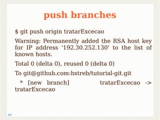 64 
push branches 
$ git push origin tratarExcecao 
Warning: Permanently added the RSA host key 
for IP address '192.30.252.130' to the list of 
known hosts. 
Total 0 (delta 0), reused 0 (delta 0) 
To git@github.com:hstreb/tutorial-git.git 
* [new branch] tratarExcecao -> 
tratarExcecao 
 