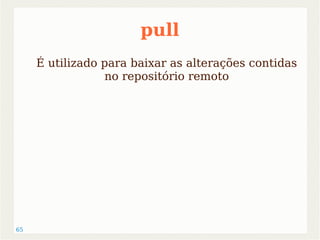 65 
pull 
É utilizado para baixar as alterações contidas 
no repositório remoto 
 