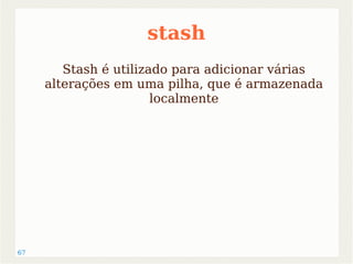 67 
stash 
Stash é utilizado para adicionar várias 
alterações em uma pilha, que é armazenada 
localmente 
 