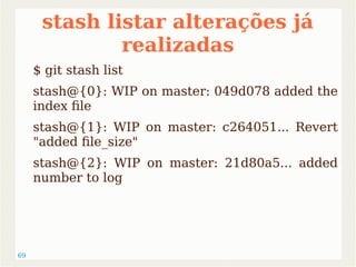 69 
stash listar alterações já 
realizadas 
$ git stash list 
stash@{0}: WIP on master: 049d078 added the 
index file 
stash@{1}: WIP on master: c264051... Revert 
"added file_size" 
stash@{2}: WIP on master: 21d80a5... added 
number to log 
 