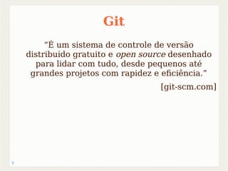 7 
Git 
“É um sistema de controle de versão 
distribuido gratuito e open source desenhado 
para lidar com tudo, desde pequenos até 
grandes projetos com rapidez e eficiência.” 
[git-scm.com] 
 