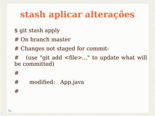 70 
stash aplicar alterações 
$ git stash apply 
# On branch master 
# Changes not staged for commit: 
# (use "git add <file>..." to update what will 
be committed) 
# 
# modified: App.java 
# 
 