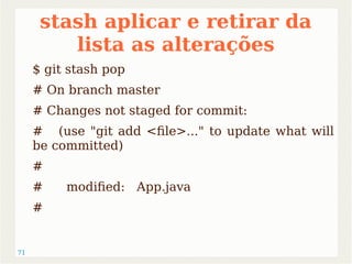 71 
stash aplicar e retirar da 
lista as alterações 
$ git stash pop 
# On branch master 
# Changes not staged for commit: 
# (use "git add <file>..." to update what will 
be committed) 
# 
# modified: App.java 
# 
 