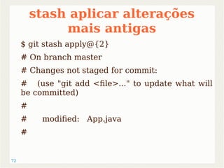 72 
stash aplicar alterações 
mais antigas 
$ git stash apply@{2} 
# On branch master 
# Changes not staged for commit: 
# (use "git add <file>..." to update what will 
be committed) 
# 
# modified: App.java 
# 
 