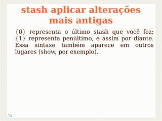 73 
stash aplicar alterações 
mais antigas 
{0} representa o último stash que você fez; 
{1} representa penúltimo, e assim por diante. 
Essa sintaxe também aparece em outros 
lugares (show, por exemplo). 
 