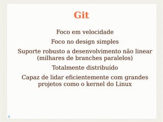 8 
Git 
Foco em velocidade 
Foco no design simples 
Suporte robusto a desenvolvimento não linear 
(milhares de branches paralelos) 
Totalmente distribuído 
Capaz de lidar eficientemente com grandes 
projetos como o kernel do Linux 
 