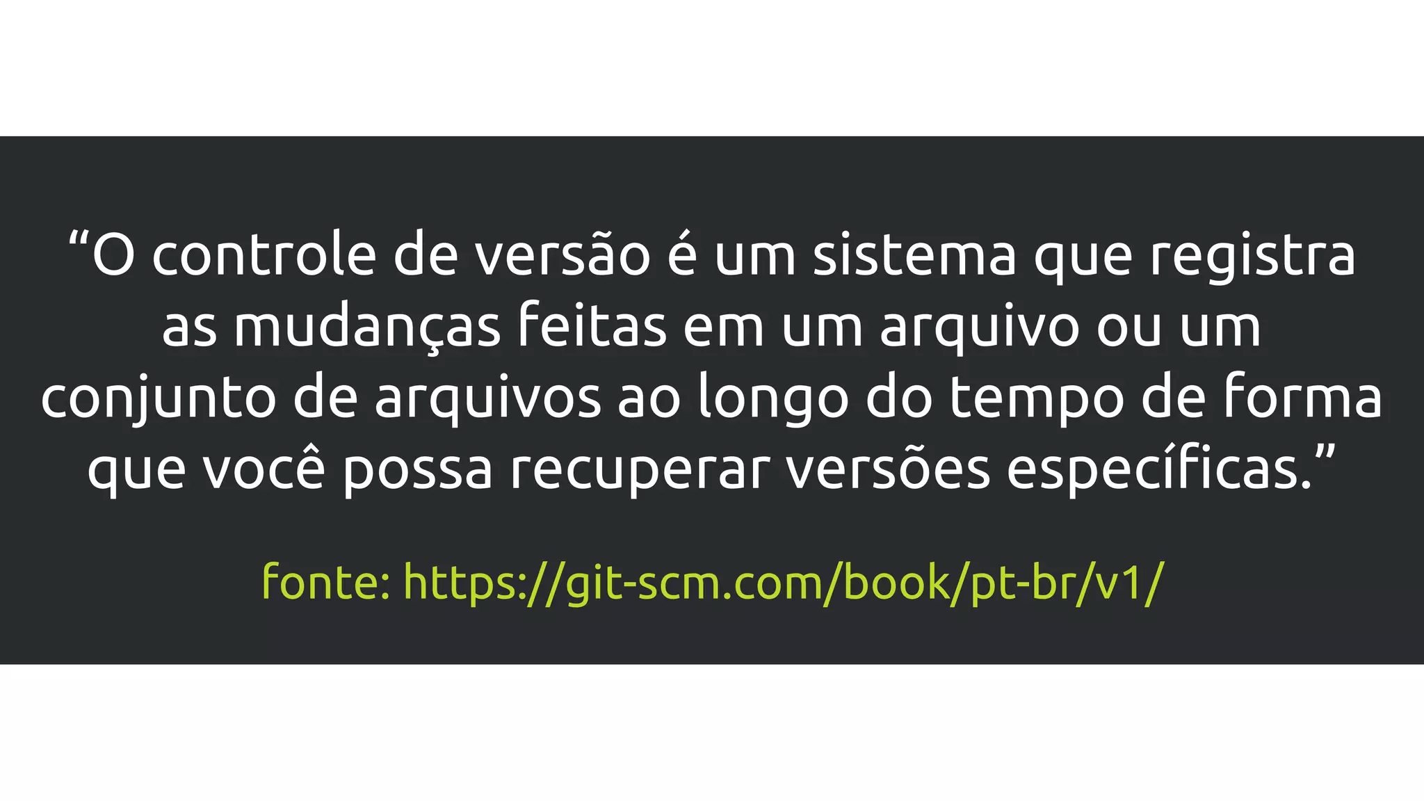 “O controle de versão é um sistema que registra
as mudanças feitas em um arquivo ou um
conjunto de arquivos ao longo do tempo de forma
que você possa recuperar versões específicas.”
fonte: https://git-scm.com/book/pt-br/v1/
 
