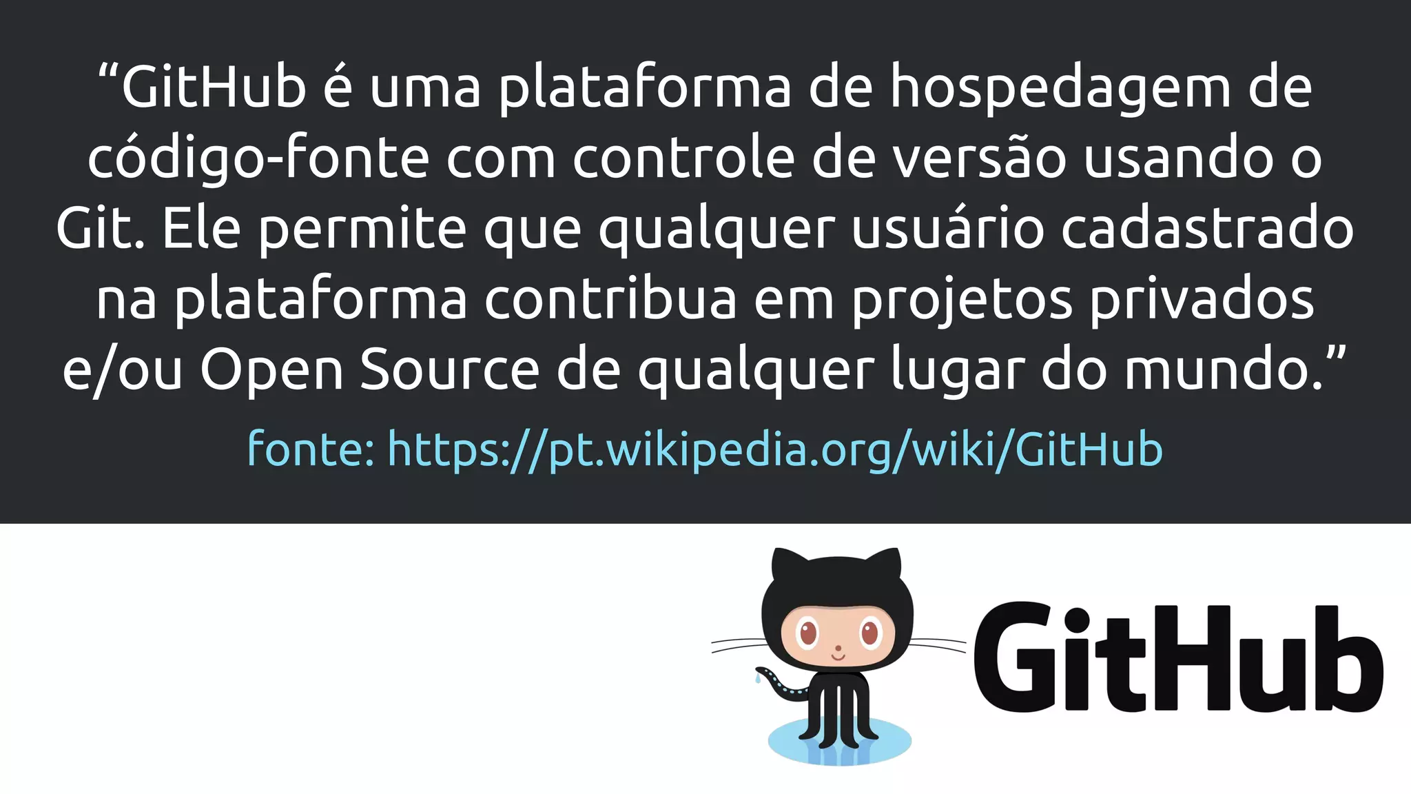 “GitHub é uma plataforma de hospedagem de
código-fonte com controle de versão usando o
Git. Ele permite que qualquer usuário cadastrado
na plataforma contribua em projetos privados
e/ou Open Source de qualquer lugar do mundo.”
fonte: https://pt.wikipedia.org/wiki/GitHub
 