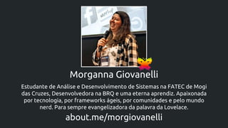 Morganna Giovanelli
Estudante de Análise e Desenvolvimento de Sistemas na FATEC de Mogi
das Cruzes, Desenvolvedora na BRQ e uma eterna aprendiz. Apaixonada
por tecnologia, por frameworks ágeis, por comunidades e pelo mundo
nerd. Para sempre evangelizadora da palavra da Lovelace.
about.me/morgiovanelli
 