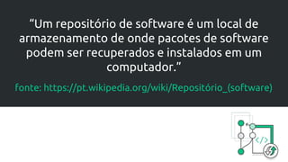 “Um repositório de software é um local de
armazenamento de onde pacotes de software
podem ser recuperados e instalados em um
computador.”
fonte: https://pt.wikipedia.org/wiki/Repositório_(software)
 