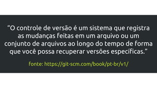 “O controle de versão é um sistema que registra
as mudanças feitas em um arquivo ou um
conjunto de arquivos ao longo do tempo de forma
que você possa recuperar versões específicas.”
fonte: https://git-scm.com/book/pt-br/v1/
 