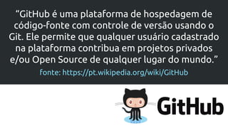 “GitHub é uma plataforma de hospedagem de
código-fonte com controle de versão usando o
Git. Ele permite que qualquer usuário cadastrado
na plataforma contribua em projetos privados
e/ou Open Source de qualquer lugar do mundo.”
fonte: https://pt.wikipedia.org/wiki/GitHub
 
