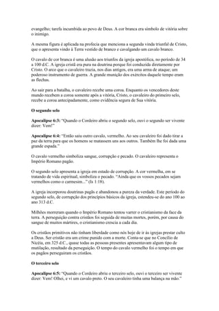 evangelho; tarefa incumbida ao povo de Deus. A cor branca era símbolo de vitória sobre
o inimigo.

A mesma figura é aplicada na profecia que menciona a segunda vinda triunfal de Cristo,
que o apresenta vindo à Terra vestido de branco e cavalgando um cavalo branco.

O cavalo de cor branca é uma alusão aos triunfos da igreja apostólica, no período de 34
a 100 d.C. A igreja cristã era pura na doutrina porque foi conduzida diretamente por
Cristo. O arco que o cavaleiro trazia, nos dias antigos, era uma arma de ataque; um
poderoso instrumento de guerra. A grande munição dos exércitos daquele tempo eram
as flechas.

Ao sair para a batalha, o cavaleiro recebe uma coroa. Enquanto os vencedores deste
mundo recebem a coroa somente após a vitória, Cristo, o cavaleiro do primeiro selo,
recebe a coroa antecipadamente, como evidência segura de Sua vitória.

O segundo selo

Apocalipse 6:3: “Quando o Cordeiro abriu o segundo selo, ouvi o segundo ser vivente
dizer: Vem!”

Apocalipse 6:4: “Então saiu outro cavalo, vermelho. Ao seu cavaleiro foi dado tirar a
paz da terra para que os homens se matassem uns aos outros. Também lhe foi dada uma
grande espada.”

O cavalo vermelho simboliza sangue, corrupção e pecado. O cavaleiro representa o
Império Romano pagão.

O segundo selo apresenta a igreja em estado de corrupção. A cor vermelha, em se
tratando de vida espiritual, simboliza o pecado. “Ainda que os vossos pecados sejam
vermelhos como o carmesim...” (Is 1:18).

A igreja incorporou doutrinas pagãs e abandonou a pureza da verdade. Este período do
segundo selo, de corrupção dos princípios básicos da igreja, estendeu-se do ano 100 ao
ano 313 d.C.

Milhões morreram quando o Império Romano tentou varrer o cristianismo da face da
terra. A perseguição contra cristãos foi seguida de muitas mortes, porém, por causa do
sangue de muitos mártires, o cristianismo crescia a cada dia.

Os cristãos primitivos não tinham liberdade como nós hoje de ir às igrejas prestar culto
a Deus. Ser cristão era um crime punido com a morte. Conta-se que no Concílio de
Nicéia, em 325 d.C., quase todas as pessoas presentes apresentavam algum tipo de
mutilação, resultado da perseguição. O tempo do cavalo vermelho foi o tempo em que
os pagãos perseguiram os cristãos.

O terceiro selo

Apocalipse 6:5: “Quando o Cordeiro abriu o terceiro selo, ouvi o terceiro ser vivente
dizer: Vem! Olhei, e vi um cavalo preto. O seu cavaleiro tinha uma balança na mão.”
 
