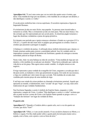 Apocalipse 6:6: “E ouvi uma como que voz no meio dos quatro seres viventes, que
dizia: Uma medida de trigo por um denário, e três medidas de cevada por um denário, e
não danifiques o azeite e o vinho.”

O cavalo preto simboliza luto e trevas espirituais. O cavaleiro representa a figura do
Imperador Romano.

O cristianismo já não era mais ilícito, mas popular. As pessoas eram incentivadas a
tornarem-se cristãs. Mas o cristianismo já não era mais puro. Não era mais branco. Era
tão corrupto que foi representado por um cavalo preto. As doutrinas pagãs tomaram o
lugar das doutrinas verdadeiras e puras da igreja primitiva.

Foi durante esse período que a igreja começou a dominar o Estado ou o governo (313 a
538 d.C.). A partir daí não eram mais os pagãos que perseguiam os cristãos. Eram os
cristãos que passaram a perseguir os pagãos.

A balança é o símbolo da justiça. A utilização desse símbolo demonstra que a Igreja e o
Estado estariam unidos para exercer a autoridade judicial. Isso foi verdade entre os
imperadores romanos desde Constantino até Justiniano, quando ele entregou a mesma
autoridade judicial ao bispo de Roma.

Nesta visão, João viu uma balança na mão do cavaleiro. “Uma medida de trigo por um
denário; e três medidas de cevada por um denário.” Deus havia ordenado que o pão da
vida devia ser de graça. Mas agora estava sendo vendido. A religião tornou-se um
negócio.

O trigo representa a pura verdade do evangelho de Cristo, enquanto a cevada que não é
tão pura assim, as tradições e erros que penetraram na igreja. Em razão de sua escassez,
o trigo era vendido por valor maior do que a cevada. Três medidas de cevada eram
vendidas pelo mesmo preço de uma medida de trigo.

E até hoje esse estado de coisas perdura no chamado cristianismo nominal. Aquele que
apresenta ao mundo, evidentemente, mais “cevada” do que “trigo”, ou seja, mais erros
tradicionais do que verdades fundamentais.

Nas Escrituras Sagradas o azeite é símbolo do Espírito Santo, enquanto o vinho
representa o sangue de Cristo. A ordem “Não danifiques o azeite e o vinho” reclama que
não se pode invocar o nome de Cristo e do Espírito Santo quando se prega o erro e a
“tradição dos homens” em lugar da verdade de Deus.

O quarto selo

Apocalipse 6:7: “Quando o Cordeiro abriu o quarto selo, ouvi a voz do quarto ser
vivente, que dizia: Vem!”

Apocalipse 6:8: “Olhei, e vi um cavalo amarelo. O seu cavaleiro chamava-se Morte, e o
Inferno o seguia. Foi-lhes dado poder sobre a quarta parte da terra para matar com a
espada, com a fome, com a peste e com as feras da terra.”
 
