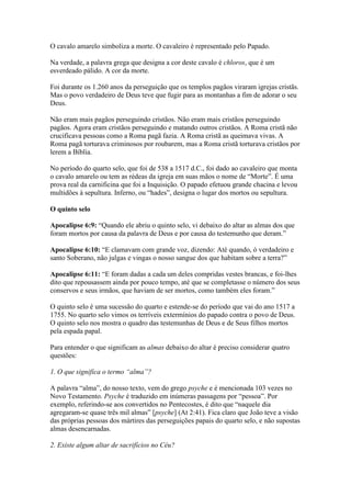 O cavalo amarelo simboliza a morte. O cavaleiro é representado pelo Papado.

Na verdade, a palavra grega que designa a cor deste cavalo é chloros, que é um
esverdeado pálido. A cor da morte.

Foi durante os 1.260 anos da perseguição que os templos pagãos viraram igrejas cristãs.
Mas o povo verdadeiro de Deus teve que fugir para as montanhas a fim de adorar o seu
Deus.

Não eram mais pagãos perseguindo cristãos. Não eram mais cristãos perseguindo
pagãos. Agora eram cristãos perseguindo e matando outros cristãos. A Roma cristã não
crucificava pessoas como a Roma pagã fazia. A Roma cristã as queimava vivas. A
Roma pagã torturava criminosos por roubarem, mas a Roma cristã torturava cristãos por
lerem a Bíblia.

No período do quarto selo, que foi de 538 a 1517 d.C., foi dado ao cavaleiro que monta
o cavalo amarelo ou tem as rédeas da igreja em suas mãos o nome de “Morte”. É uma
prova real da carnificina que foi a Inquisição. O papado efetuou grande chacina e levou
multidões à sepultura. Inferno, ou “hades”, designa o lugar dos mortos ou sepultura.

O quinto selo

Apocalipse 6:9: “Quando ele abriu o quinto selo, vi debaixo do altar as almas dos que
foram mortos por causa da palavra de Deus e por causa do testemunho que deram.”

Apocalipse 6:10: “E clamavam com grande voz, dizendo: Até quando, ó verdadeiro e
santo Soberano, não julgas e vingas o nosso sangue dos que habitam sobre a terra?”

Apocalipse 6:11: “E foram dadas a cada um deles compridas vestes brancas, e foi-lhes
dito que repousassem ainda por pouco tempo, até que se completasse o número dos seus
conservos e seus irmãos, que haviam de ser mortos, como também eles foram.”

O quinto selo é uma sucessão do quarto e estende-se do período que vai do ano 1517 a
1755. No quarto selo vimos os terríveis extermínios do papado contra o povo de Deus.
O quinto selo nos mostra o quadro das testemunhas de Deus e de Seus filhos mortos
pela espada papal.

Para entender o que significam as almas debaixo do altar é preciso considerar quatro
questões:

1. O que significa o termo “alma”?

A palavra “alma”, do nosso texto, vem do grego psyche e é mencionada 103 vezes no
Novo Testamento. Psyche é traduzido em inúmeras passagens por “pessoa”. Por
exemplo, referindo-se aos convertidos no Pentecostes, é dito que “naquele dia
agregaram-se quase três mil almas” [psyche] (At 2:41). Fica claro que João teve a visão
das próprias pessoas dos mártires das perseguições papais do quarto selo, e não supostas
almas desencarnadas.

2. Existe algum altar de sacrifícios no Céu?
 
