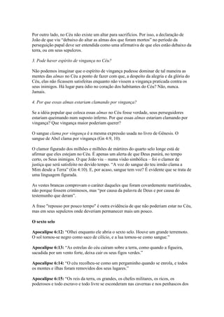 Por outro lado, no Céu não existe um altar para sacrifícios. Por isso, a declaração de
João de que viu “debaixo do altar as almas dos que foram mortos” no período da
perseguição papal deve ser entendida como uma afirmativa de que eles estão debaixo da
terra, ou em seus sepulcros.

3. Pode haver espírito de vingança no Céu?

Não podemos imaginar que o espírito de vingança pudesse dominar de tal maneira as
mentes das almas no Céu a ponto de fazer com que, a despeito da alegria e da glória do
Céu, elas não ficassem satisfeitas enquanto não vissem a vingança praticada contra os
seus inimigos. Há lugar para ódio no coração dos habitantes do Céu? Não, nunca.
Jamais.

4. Por que essas almas estariam clamando por vingança?

Se a idéia popular que coloca essas almas no Céu fosse verdade, seus perseguidores
estariam queimando num suposto inferno. Por que essas almas estariam clamando por
vingança? Que vingança maior poderiam querer?

O sangue clama por vingança é a mesma expressão usada no livro de Gênesis. O
sangue de Abel clama por vingança (Gn 4:9, 10).

O clamor figurado dos milhões e milhões de mártires do quarto selo longe está de
afirmar que eles estejam no Céu. É apenas um alerta de que Deus punirá, no tempo
certo, os Seus inimigos. O que João viu – numa visão simbólica – foi o clamor de
justiça que será satisfeito no devido tempo. “A voz do sangue do teu irmão clama a
Mim desde a Terra” (Gn 4:10). E, por acaso, sangue tem voz? É evidente que se trata de
uma linguagem figurada.

As vestes brancas comprovam o caráter daqueles que foram covardemente martirizados,
não porque fossem criminosos, mas “por causa da palavra de Deus e por causa do
testemunho que deram”.

A frase "repouso por pouco tempo" é outra evidência de que não poderiam estar no Céu,
mas em seus sepulcros onde deveriam permanecer mais um pouco.

O sexto selo

Apocalipse 6:12: “Olhei enquanto ele abria o sexto selo. Houve um grande terremoto.
O sol tornou-se negro como saco de cilício, e a lua tornou-se como sangue.”

Apocalipse 6:13: “As estrelas do céu caíram sobre a terra, como quando a figueira,
sacudida por um vento forte, deixa cair os seus figos verdes.”

Apocalipse 6:14: “O céu recolheu-se como um pergaminho quando se enrola, e todos
os montes e ilhas foram removidos dos seus lugares.”

Apocalipse 6:15: “Os reis da terra, os grandes, os chefes militares, os ricos, os
poderosos e todo escravo e todo livre se esconderam nas cavernas e nos penhascos dos
 