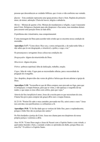 pessoas que desconhecem as verdades bíblicas, que vivem a vida conforme sua vontade.

Quente – Esta condição representa uma igreja pronta a fazer o bem. Repleta do primeiro
amor, do temor, adoração. Cheia de louvor, alegria e sabedoria.

Morno – Mistura de quente e frio. Mistura de mundanismo e religião, o que é nauseante
para Cristo. Religiosa o bastante para não desprezar o Seu nome, mas mundana demais
para assumir uma posição firme ao lado dEle.

O problema não é doutrinário, mas comportamental.

É uma mensagem de Deus para acordar todo cristão que se encontra nessa condição de
mornidão.

Apocalipse 3:17: "Como dizes: Rico sou, e estou enriquecido, e de nada tenho falta; e
não sabes que és um desgraçado, e miserável, e pobre, e cego, e nu."

Os presunçosos e arrogantes Jesus coloca nas condições de:

Desgraçados: dignos da misericórdia de Deus.

Miseráveis: dignos de pena.

Pobres: pobreza espiritual, falta de dedicação, trabalho, oração.

Cegos: falta de visão. Cegos para as necessidades alheias, para a necessidade da
pregação do evangelho.

Nus: despidos, desprovidos das vestes de glória e beleza que devem adornar a igreja de
Deus.

Apocalipse 3:18: "Aconselho-te que de Mim compres ouro provado no fogo, para que
te enriqueças; e roupas brancas, para que te vistas, e não apareça a vergonha da tua
nudez; e que unjas os teus olhos com colírio, para que vejas."

Através do Seu inexplicável amor, Jesus dá a receita para os que necessitam de cura.
Chama Seu povo para comprar (de graça) dEle ouro e roupas brancas.

Jó 23:10: "Porém Ele sabe o meu caminho; provando-me Ele, sairei como o ouro." Jesus
nos convida a nos purificarmos e a refinarmos a fé.

Apocalipse 19:8: "E foi-lhe dado que se vestisse de linho fino, puro e resplandecente;
porque o linho fino são as justiças dos santos."

Os fiéis herdarão a justiça de Cristo. Jesus nos chama para nos despirmos de nossa
própria justiça e vestirmos a dEle.

Atos 10:38: "Como Deus ungiu a Jesus de Nazaré com o Espírito Santo e com virtude; o
qual andou fazendo o bem, e curando a todos os oprimidos do diabo, porque Deus era
com Ele." O colírio é o Espírito Santo.
 