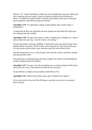Efésios 1:18: "Tendo iluminados os olhos do vosso entendimento, para que saibais qual
seja a esperança da sua vocação, e quais as riquezas da glória da sua herança nos
santos." O trabalho do Espírito Santo é iluminar nossa mente, abrir nossos olhos para
que enxergamos o que Deus tem para nos mostrar.

Apocalipse 3:19: "Eu repreendo e castigo a todos quantos amo; sê pois zeloso, e
arrepende-te."

A repreensão de Deus são expressões de amor, porque por meio delas Ele espera que
nos voltemos para Sua verdade.

Apocalipse 3:20: "Eis que estou à porta, e bato; se alguém ouvir a Minha voz, e abrir a
porta, entrarei em sua casa, e com ele cearei, e ele comigo."

Um dos mais lindos versículos da Bíblia. É interessante notar que anteriormente Jesus
também fala de uma porta. Mas Ele tinha a chave para abri-la. Aqui Jesus afirma que
Ele está à porta e precisa bater, logo, entende-se que Ele está do lado de fora.

Esta porta representa o seu e o meu coração. Jesus está ali, a todo o momento, batendo
para que possamos abrir.

Jesus não força a entrada pela porta do nosso coração. Ele valoriza nossa liberdade de
escolha. Respeita nosso livre-arbítrio.

Apocalipse 3:21: "Ao que vencer lhe concederei que se assente comigo no Meu trono;
assim como Eu venci, e Me assentei com Meu Pai no Seu trono."

Os que abrirem o coração a Jesus estarão ao lado dEle no Céu.

Apocalipse 3:22: "Quem tem ouvidos, ouça o que o Espírito diz às igrejas."

(Texto da jornalista Graciela Érika Rodrigues, inspirado na palestra do advogado
Mauro Braga)
 