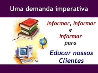 Uma demanda imperativa Informar ,  Informar  e  Informar  para  Educar nossos Clientes 