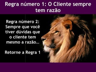 Regra número 1: O Cliente sempre tem razão Regra número 2: Sempre que você tiver dúvidas que o cliente tem mesmo a razão… Retorne a Regra 1 