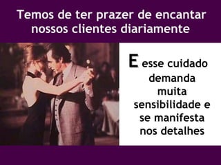 Temos de ter prazer de encantar nossos clientes diariamente E   esse cuidado demanda muita sensibilidade e se manifesta nos detalhes 