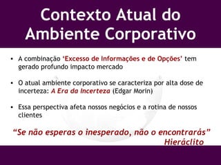Contexto Atual do Ambiente Corporativo A combinação  ‘Excesso de Informações e de Opções’  tem gerado profundo impacto mercado O atual ambiente corporativo se caracteriza por alta dose de incerteza:  A Era da Incerteza  (Edgar Morin) Essa perspectiva afeta nossos negócios e a rotina de nossos clientes “ Se não esperas o inesperado, não o encontrarás”   Hieráclito 